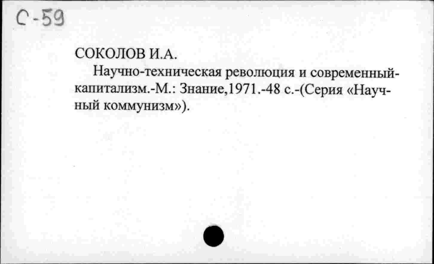 ﻿С-59
СОКОЛОВ И.А.
Научно-техническая революция и современный-капитализм.-М.: Знание, 1971.-48 с.-(Серия «Научный коммунизм»).